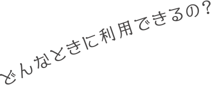 どんなときに利用できるの？